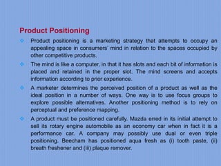 Product Positioning
 Product positioning is a marketing strategy that attempts to occupy an
appealing space in consumers’ mind in relation to the spaces occupied by
other competitive products.
 The mind is like a computer, in that it has slots and each bit of information is
placed and retained in the proper slot. The mind screens and accepts
information according to prior experience.
 A marketer determines the perceived position of a product as well as the
ideal position in a number of ways. One way is to use focus groups to
explore possible alternatives. Another positioning method is to rely on
perceptual and preference mapping.
 A product must be positioned carefully. Mazda erred in its initial attempt to
sell its rotary engine automobile as an economy car when in fact it is a
performance car. A company may possibly use dual or even triple
positioning. Beecham has positioned aqua fresh as (i) tooth paste, (ii)
breath freshener and (iii) plaque remover.
 