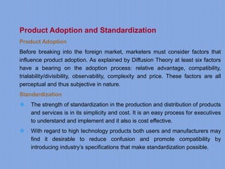 Product Adoption and Standardization
Product Adoption
Before breaking into the foreign market, marketers must consider factors that
influence product adoption. As explained by Diffusion Theory at least six factors
have a bearing on the adoption process: relative advantage, compatibility,
trialability/divisibility, observability, complexity and price. These factors are all
perceptual and thus subjective in nature.
Standardization
 The strength of standardization in the production and distribution of products
and services is in its simplicity and cost. It is an easy process for executives
to understand and implement and it also is cost effective.
 With regard to high technology products both users and manufacturers may
find it desirable to reduce confusion and promote compatibility by
introducing industry’s specifications that make standardization possible.
 