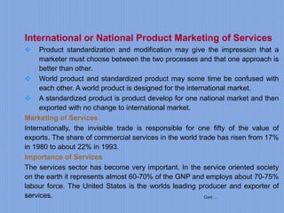 Cont….
International or National Product Marketing of Services
 Product standardization and modification may give the impression that a
marketer must choose between the two processes and that one approach is
better than other.
 World product and standardized product may some time be confused with
each other. A world product is designed for the international market.
 A standardized product is product develop for one national market and then
exported with no change to international market.
Marketing of Services
Internationally, the invisible trade is responsible for one fifty of the value of
exports. The share of commercial services in the world trade has risen from 17%
in 1980 to about 22% in 1993.
Importance of Services
The services sector has become very important. In the service oriented society
on the earth it represents almost 60-70% of the GNP and employs about 70-75%
labour force. The United States is the worlds leading producer and exporter of
services.
 