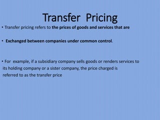Transfer Pricing
• Transfer pricing refers to the prices of goods and services that are
• Exchanged between companies under common control.
• For example, if a subsidiary company sells goods or renders services to
its holding company or a sister company, the price charged is
referred to as the transfer price
 