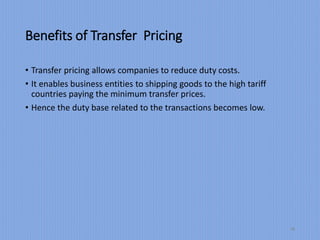 Benefits of Transfer Pricing
• Transfer pricing allows companies to reduce duty costs.
• It enables business entities to shipping goods to the high tariff
countries paying the minimum transfer prices.
• Hence the duty base related to the transactions becomes low.
18
 