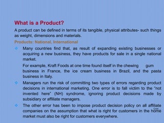 Cont….
What is a Product?
A product can be defined in terms of its tangible, physical attributes- such things
as weight, dimensions and materials.
Products: National, International
 Many countries find that, as result of expanding existing businesses or
acquiring a new business, they have products for sale in a single national
market.
For example, Kraft Foods at one time found itself in the chewing gum
business in France, the ice cream business in Brazil, and the pasta
business in Italy.
 Managers run the risk of committing two types of errors regarding product
decisions in international marketing. One error is to fall victim to the “not
invented here” (NH) syndrome, ignoring product decisions made by
subsidiary or affiliate managers.
 The other error has been to impose product decision policy on all affiliate
companies on the assumption that what is right for customers in the home
market must also be right for customers everywhere.
 