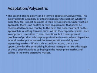 Adaptation/Polycentric
• The second pricing policy can be termed adaptation/polycentric. This
policy permits subsidiary or affiliate managers to establish whatever
price they feel is most desirable in their circumstances. Under such an
approach, there is no control or fixed requirement that prices be
coordinated from one country to the next. The only constraint on this
approach is in setting transfer prices within the corporate system. Such
an approach is sensitive to local conditions, but it does present
problems of product arbitrage opportunities in cases where disparities
in local market prices exceed the transportation and duty cost
separating markets. When such a condition exists, there is an
opportunity for the enterprising business manager to take advantage
of these price disparities by buying in the lower-price market and
selling in the more expensive market.
21
 