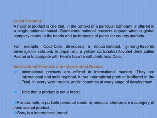 Local Products
A national product is one that, in the context of a particular company, is offered in
a single national market. Sometimes national products appear when a global
company caters to the needs and preferences of particular country markets.
For example, Coca-Cola developed a noncarbonated, ginseng-flavored
beverage for sale only in Japan and a yellow, carbonated flavored drink called
Pasturina to compete with Peru’s favorite soft drink, Inca Cola.
International Products and International Brands
 International products are offered in international markets. They are
international and multi regional. A true international product is offered in the
Triad, in every world region, and in countries at every stage of development.
 Note that a product is not a brand.
For example, a portable personal sound or personal stereos are a category of
international product;
Sony is a international brand.
 