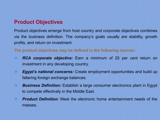 Product Objectives
Product objectives emerge from host country and corporate objectives combines
via the business definition. The company’s goals usually are stability, growth
profits, and return on investment.
The product objectives may be defined in the following manner:
 RCA corporate objective: Earn a minimum of 25 per cent return on
investment in any developing country.
 Egypt’s national concerns: Create employment opportunities and build up
faltering foreign exchange balances.
 Business Definition: Establish a large consumer electronics plant in Egypt
to compete effectively in the Middle East.
 Product Definition: Meet the electronic home entertainment needs of the
masses.
 