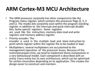 ARM Cortex-M3 MCU Architecture
• The ARM processor conjointly has other components like the
Program status register, which contains the processor flags (Z, S, V
and C). The modes bits conjointly exist within the program standing
register, in addition to the interrupt and quick interrupt disable
bits; Some special registers: Some registers
are used like the instruction, memory data read and write
registers and memory address register.
• Priority encoder: The
encoder is used in the multiple load and store instruction to
point which register within the register file to be loaded or kept .
• Multiplexers: several multiplexers are accustomed to the
management operation of the processor buses. Because of the
restricted project time, we tend to implement these components in
a very behavioural model. Each component is described with an
entity. Every entity has its own architecture, which can be optimized
for certain necessities depending on its application. This creates the
design easier to construct and maintain.
 