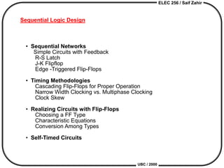 ELEC 256 / Saif Zahir
UBC / 2000
Sequential Logic Design
• Sequential Networks
Simple Circuits with Feedback
R-S Latch
J-K Flipflop
Edge -Triggered Flip-Flops
• Timing Methodologies
Cascading Flip-Flops for Proper Operation
Narrow Width Clocking vs. Multiphase Clocking
Clock Skew
• Realizing Circuits with Flip-Flops
Choosing a FF Type
Characteristic Equations
Conversion Among Types
• Self-Timed Circuits
 