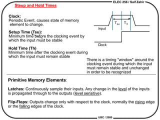 ELEC 256 / Saif Zahir
UBC / 2000
Input
Clock
Tsu Th
Steup and Hold Times
Clock:
Periodic Event, causes state of memory
element to change.
There is a timing "window" around the
clocking event during which the input
must remain stable and unchanged
in order to be recognized
Setup Time (Tsu):
Minimum time before the clocking event by
which the input must be stable
Hold Time (Th)
Minimum time after the clocking event during
which the input must remain stable
Primitive Memory Elements:
Latches: Continuously sample their inputs. Any change in the level of the inputs
is propagated through to the outputs (level sensitive).
Flip-Flops: Outputs change only with respect to the clock, normally the rising edge
or the falling edges of the clock.
 