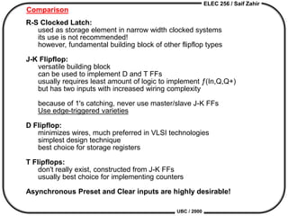ELEC 256 / Saif Zahir
UBC / 2000
Comparison
R-S Clocked Latch:
used as storage element in narrow width clocked systems
its use is not recommended!
however, fundamental building block of other flipflop types
J-K Flipflop:
versatile building block
can be used to implement D and T FFs
usually requires least amount of logic to implement ƒ(In,Q,Q+)
but has two inputs with increased wiring complexity
because of 1's catching, never use master/slave J-K FFs
Use edge-triggered varieties
D Flipflop:
minimizes wires, much preferred in VLSI technologies
simplest design technique
best choice for storage registers
T Flipflops:
don't really exist, constructed from J-K FFs
usually best choice for implementing counters
Asynchronous Preset and Clear inputs are highly desirable!
 