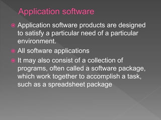  Application software products are designed
to satisfy a particular need of a particular
environment.
 All software applications
 It may also consist of a collection of
programs, often called a software package,
which work together to accomplish a task,
such as a spreadsheet package
 