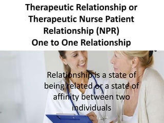 Therapeutic Relationship or
Therapeutic Nurse Patient
Relationship (NPR)
One to One Relationship
Relationship is a state of
being related or a state of
affinity between two
individuals
 