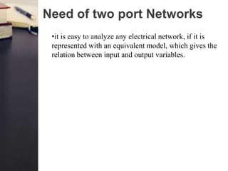 Need of two port Networks
•it is easy to analyze any electrical network, if it is
represented with an equivalent model, which gives the
relation between input and output variables.
 