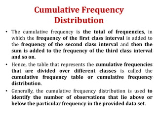 Cumulative Frequency
Distribution
• The cumulative frequency is the total of frequencies, in
which the frequency of the first class interval is added to
the frequency of the second class interval and then the
sum is added to the frequency of the third class interval
and so on.
• Hence, the table that represents the cumulative frequencies
that are divided over different classes is called the
cumulative frequency table or cumulative frequency
distribution.
• Generally, the cumulative frequency distribution is used to
identify the number of observations that lie above or
below the particular frequency in the provided data set.
 