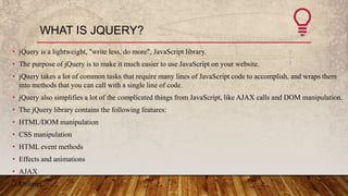 WHAT IS JQUERY?
• jQuery is a lightweight, "write less, do more", JavaScript library.
• The purpose of jQuery is to make i...