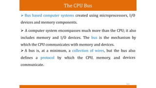 The CPU Bus
 Bus based computer systems created using microprocessors, I/O
devices and memory components.
 A computer system encompasses much more than the CPU; it also
includes memory and I/O devices. The bus is the mechanism by
which the CPU communicates with memory and devices.
 A bus is, at a minimum, a collection of wires, but the bus also
devices
defines a protocol by which the CPU, memory, and
communicate.
162
 