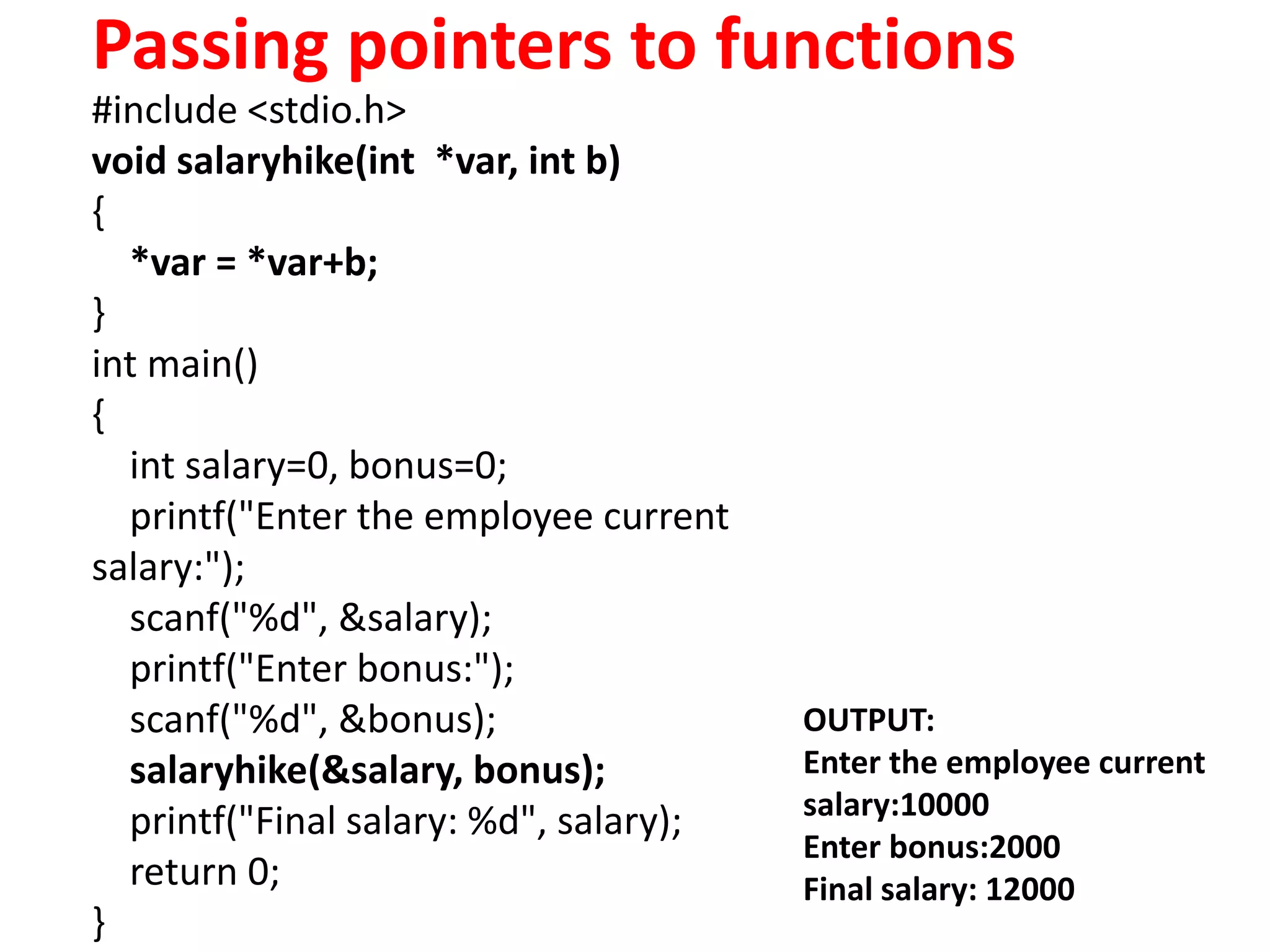 Passing pointers to functions
#include <stdio.h>
void salaryhike(int *var, int b)
{
*var = *var+b;
}
int main()
{
int salary=0, bonus=0;
printf("Enter the employee current
salary:");
scanf("%d", &salary);
printf("Enter bonus:");
scanf("%d", &bonus);
salaryhike(&salary, bonus);
printf("Final salary: %d", salary);
return 0;
}
OUTPUT:
Enter the employee current
salary:10000
Enter bonus:2000
Final salary: 12000
 