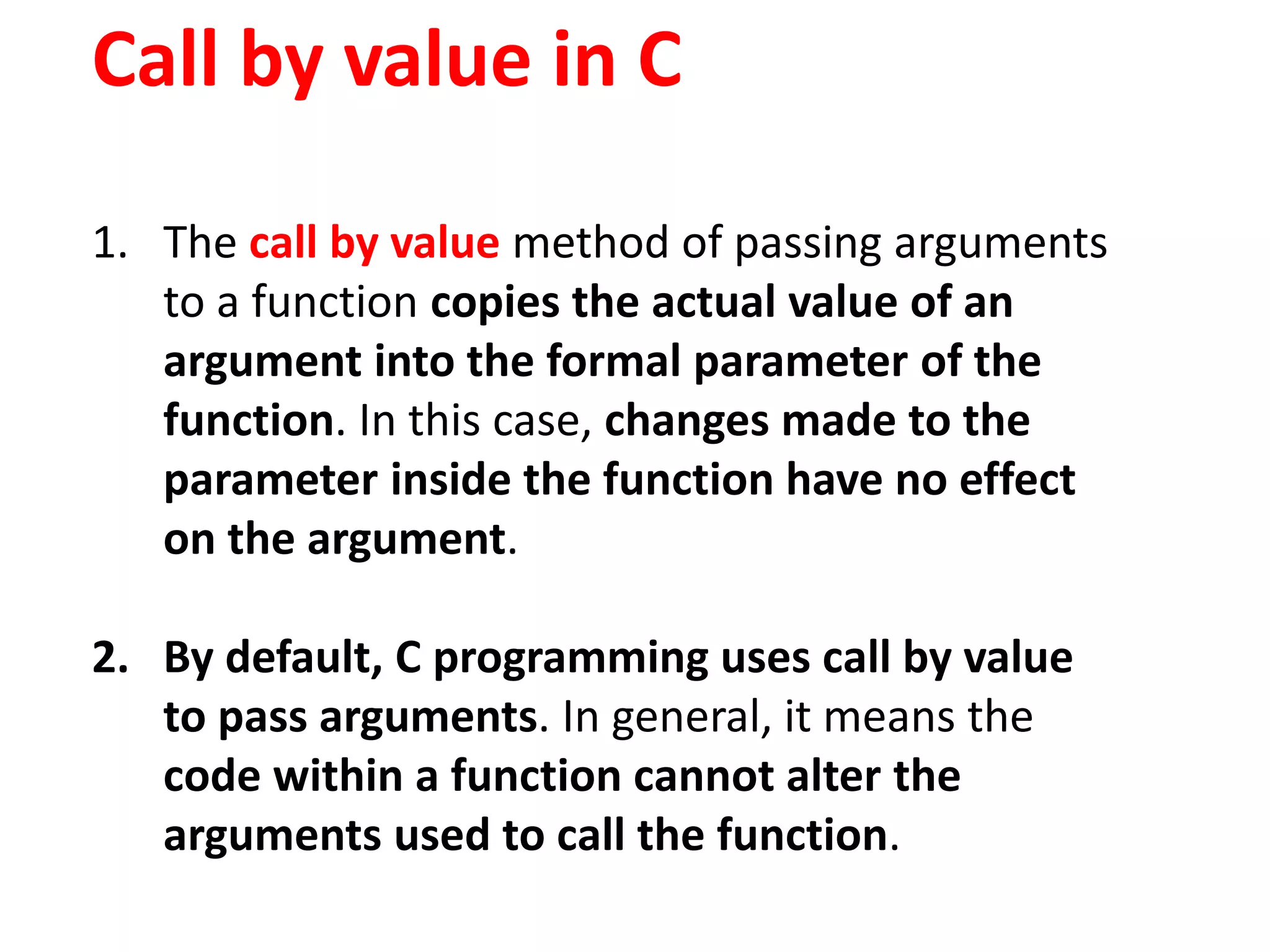Call by value in C
1. The call by value method of passing arguments
to a function copies the actual value of an
argument into the formal parameter of the
function. In this case, changes made to the
parameter inside the function have no effect
on the argument.
2. By default, C programming uses call by value
to pass arguments. In general, it means the
code within a function cannot alter the
arguments used to call the function.
 