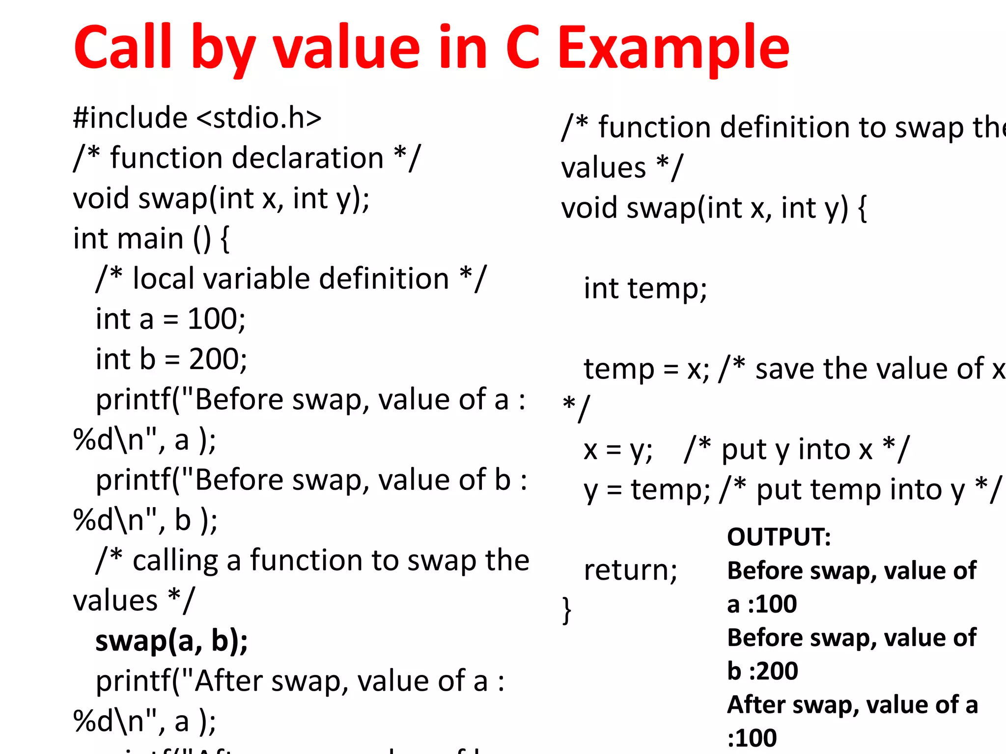 Call by value in C Example
#include <stdio.h>
/* function declaration */
void swap(int x, int y);
int main () {
/* local variable definition */
int a = 100;
int b = 200;
printf("Before swap, value of a :
%dn", a );
printf("Before swap, value of b :
%dn", b );
/* calling a function to swap the
values */
swap(a, b);
printf("After swap, value of a :
%dn", a );
/* function definition to swap the
values */
void swap(int x, int y) {
int temp;
temp = x; /* save the value of x
*/
x = y; /* put y into x */
y = temp; /* put temp into y */
return;
}
OUTPUT:
Before swap, value of
a :100
Before swap, value of
b :200
After swap, value of a
:100
 