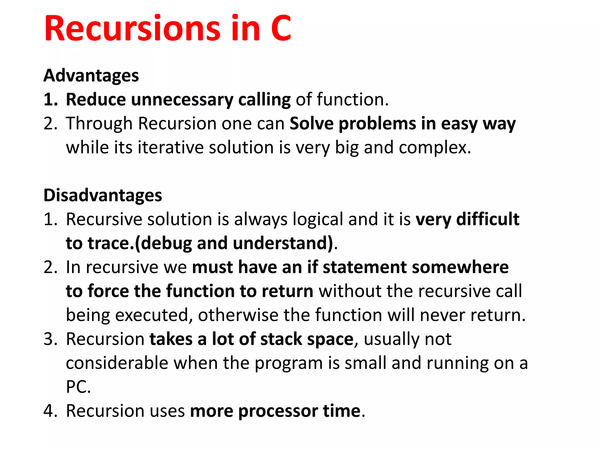 Recursions in C
Advantages
1. Reduce unnecessary calling of function.
2. Through Recursion one can Solve problems in easy way
while its iterative solution is very big and complex.
Disadvantages
1. Recursive solution is always logical and it is very difficult
to trace.(debug and understand).
2. In recursive we must have an if statement somewhere
to force the function to return without the recursive call
being executed, otherwise the function will never return.
3. Recursion takes a lot of stack space, usually not
considerable when the program is small and running on a
PC.
4. Recursion uses more processor time.
 
