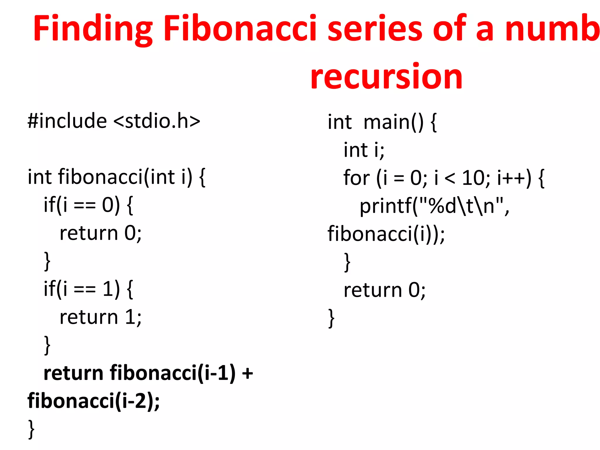 Finding Fibonacci series of a numb
recursion
#include <stdio.h>
int fibonacci(int i) {
if(i == 0) {
return 0;
}
if(i == 1) {
return 1;
}
return fibonacci(i-1) +
fibonacci(i-2);
}
int main() {
int i;
for (i = 0; i < 10; i++) {
printf("%dtn",
fibonacci(i));
}
return 0;
}
 