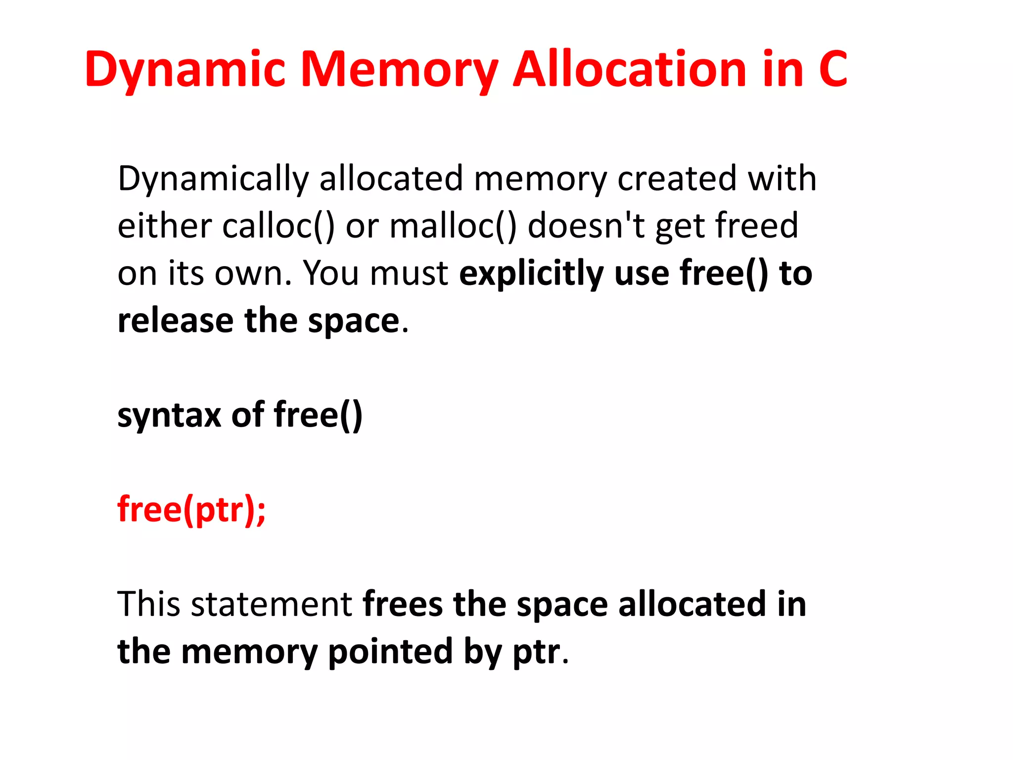 Dynamic Memory Allocation in C
Dynamically allocated memory created with
either calloc() or malloc() doesn't get freed
on its own. You must explicitly use free() to
release the space.
syntax of free()
free(ptr);
This statement frees the space allocated in
the memory pointed by ptr.
 