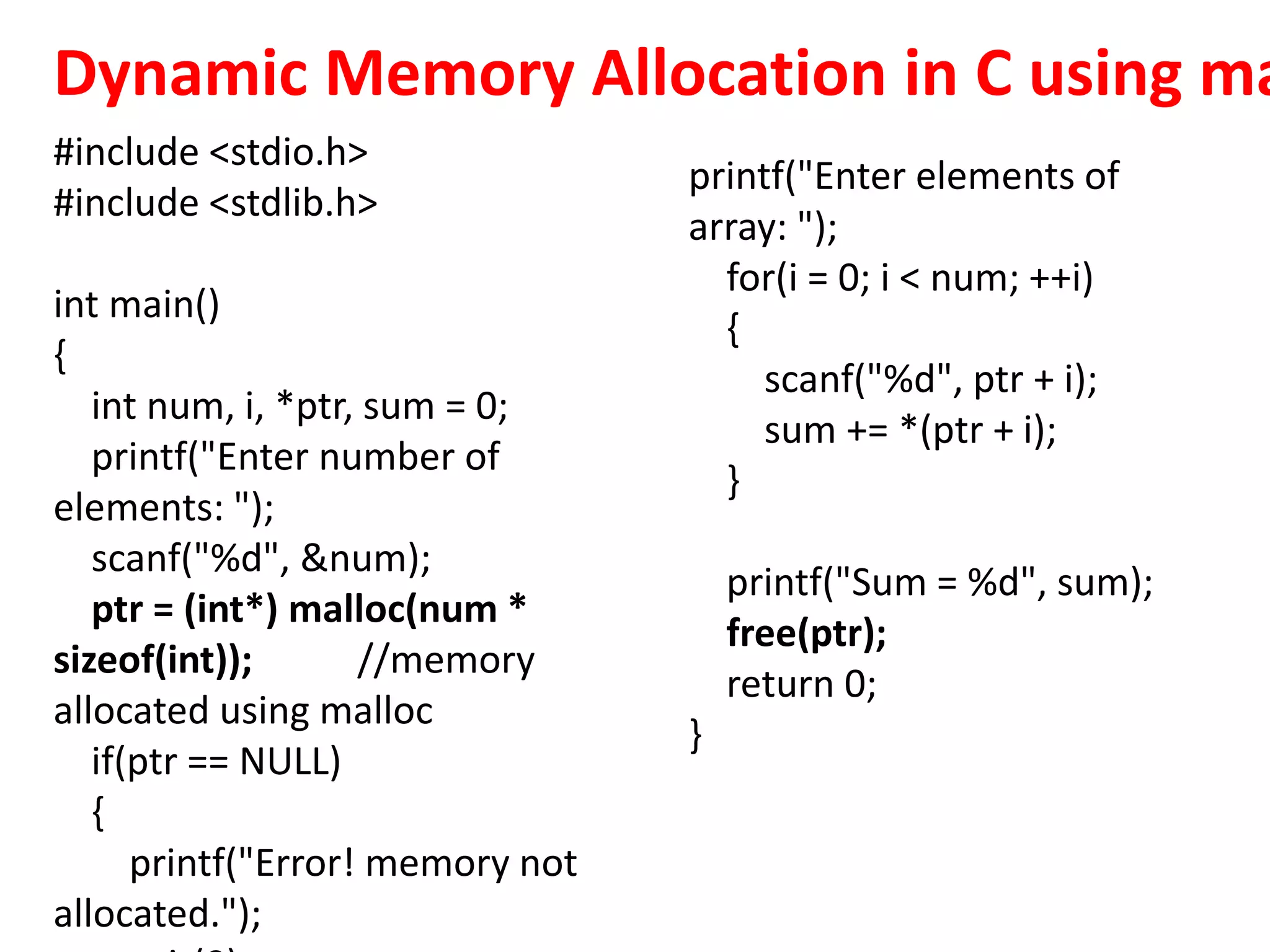 #include <stdio.h>
#include <stdlib.h>
int main()
{
int num, i, *ptr, sum = 0;
printf("Enter number of
elements: ");
scanf("%d", &num);
ptr = (int*) malloc(num *
sizeof(int)); //memory
allocated using malloc
if(ptr == NULL)
{
printf("Error! memory not
allocated.");
printf("Enter elements of
array: ");
for(i = 0; i < num; ++i)
{
scanf("%d", ptr + i);
sum += *(ptr + i);
}
printf("Sum = %d", sum);
free(ptr);
return 0;
}
Dynamic Memory Allocation in C using ma
 