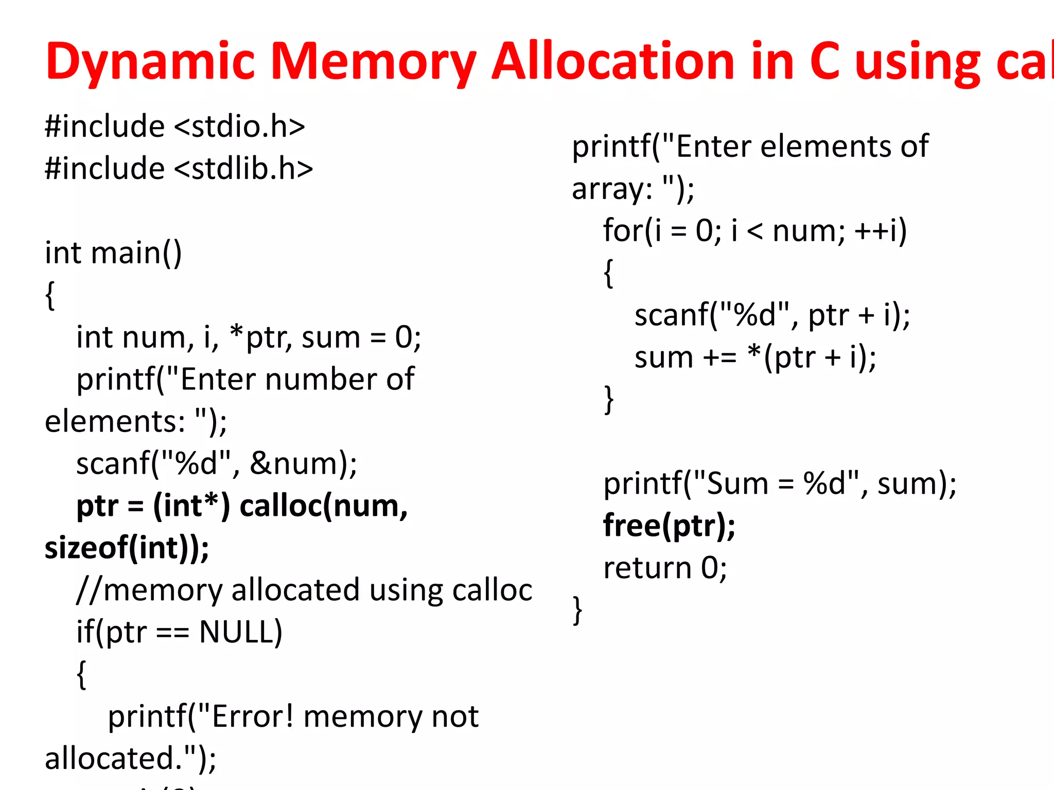 #include <stdio.h>
#include <stdlib.h>
int main()
{
int num, i, *ptr, sum = 0;
printf("Enter number of
elements: ");
scanf("%d", &num);
ptr = (int*) calloc(num,
sizeof(int));
//memory allocated using calloc
if(ptr == NULL)
{
printf("Error! memory not
allocated.");
printf("Enter elements of
array: ");
for(i = 0; i < num; ++i)
{
scanf("%d", ptr + i);
sum += *(ptr + i);
}
printf("Sum = %d", sum);
free(ptr);
return 0;
}
Dynamic Memory Allocation in C using cal
 