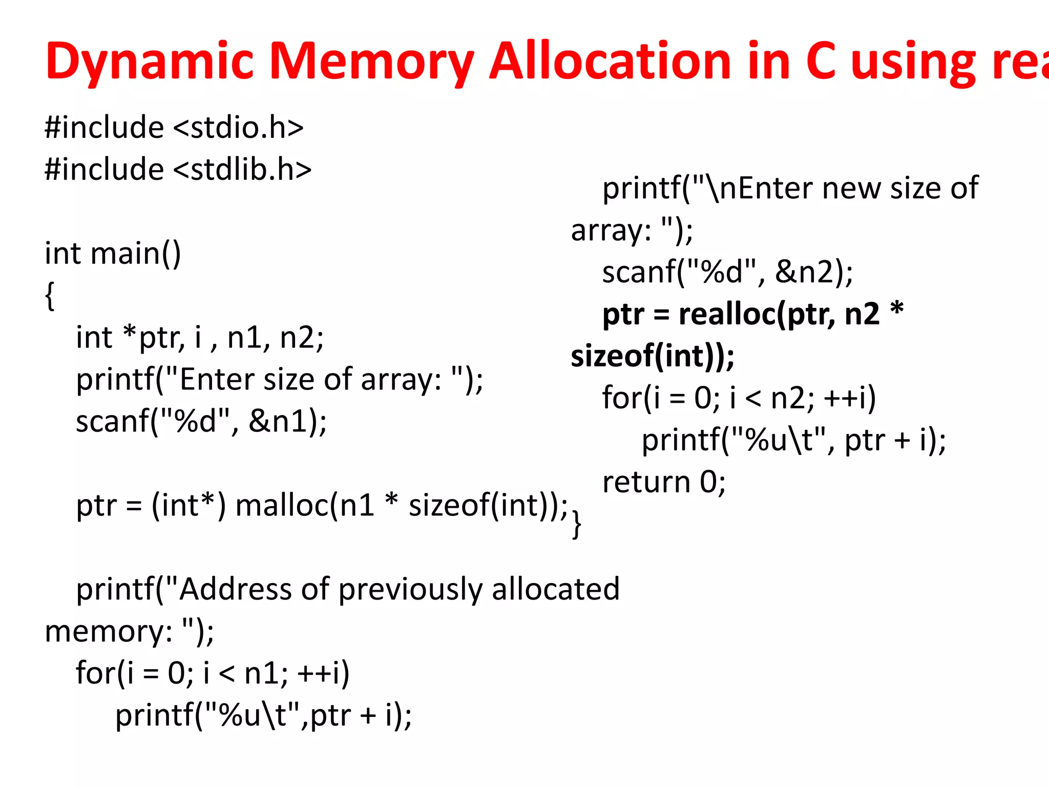Dynamic Memory Allocation in C using rea
#include <stdio.h>
#include <stdlib.h>
int main()
{
int *ptr, i , n1, n2;
printf("Enter size of array: ");
scanf("%d", &n1);
ptr = (int*) malloc(n1 * sizeof(int));
printf("Address of previously allocated
memory: ");
for(i = 0; i < n1; ++i)
printf("%ut",ptr + i);
printf("nEnter new size of
array: ");
scanf("%d", &n2);
ptr = realloc(ptr, n2 *
sizeof(int));
for(i = 0; i < n2; ++i)
printf("%ut", ptr + i);
return 0;
}
 
