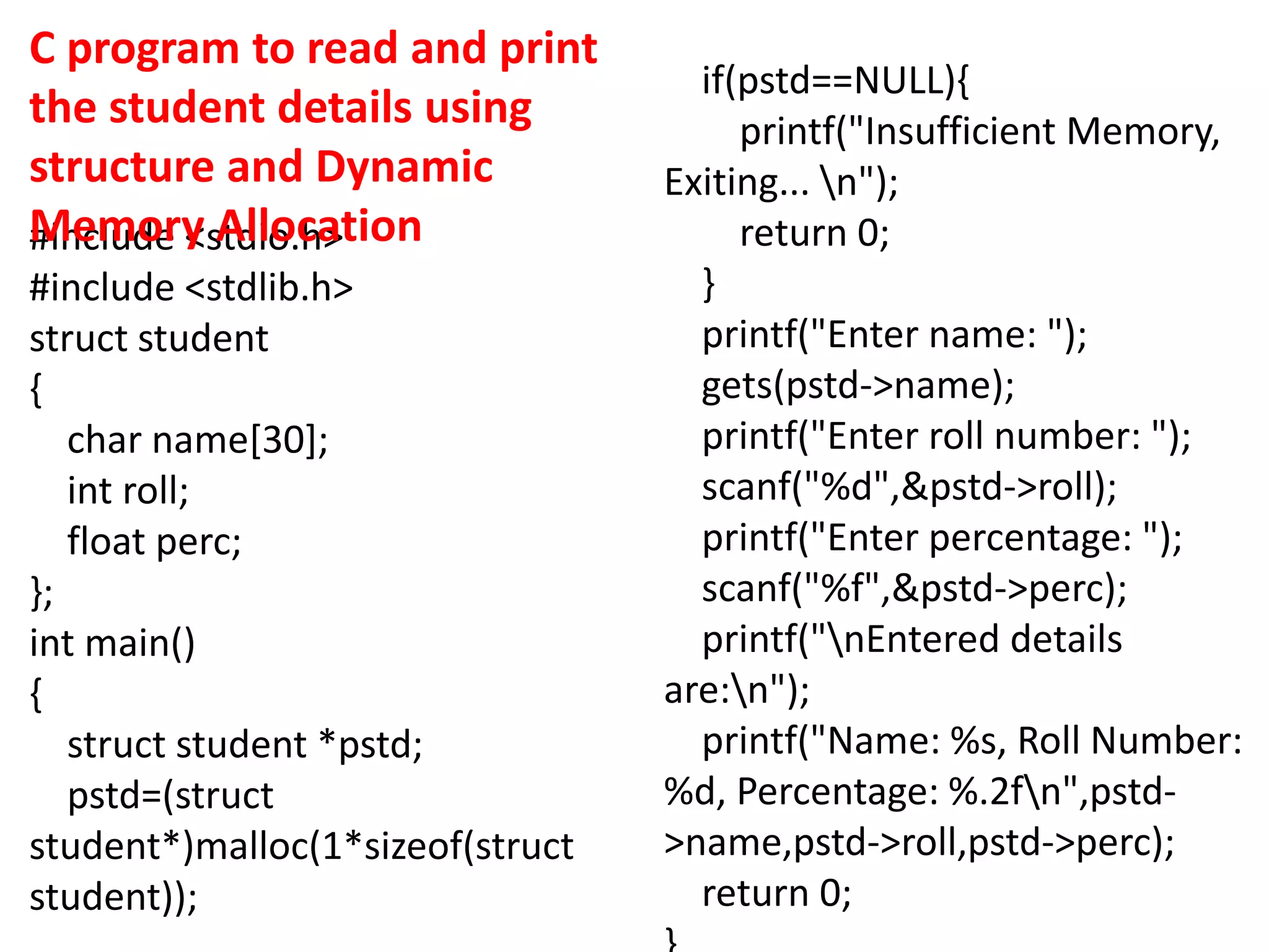 #include <stdio.h>
#include <stdlib.h>
struct student
{
char name[30];
int roll;
float perc;
};
int main()
{
struct student *pstd;
pstd=(struct
student*)malloc(1*sizeof(struct
student));
if(pstd==NULL){
printf("Insufficient Memory,
Exiting... n");
return 0;
}
printf("Enter name: ");
gets(pstd->name);
printf("Enter roll number: ");
scanf("%d",&pstd->roll);
printf("Enter percentage: ");
scanf("%f",&pstd->perc);
printf("nEntered details
are:n");
printf("Name: %s, Roll Number:
%d, Percentage: %.2fn",pstd-
>name,pstd->roll,pstd->perc);
return 0;
C program to read and print
the student details using
structure and Dynamic
Memory Allocation
 