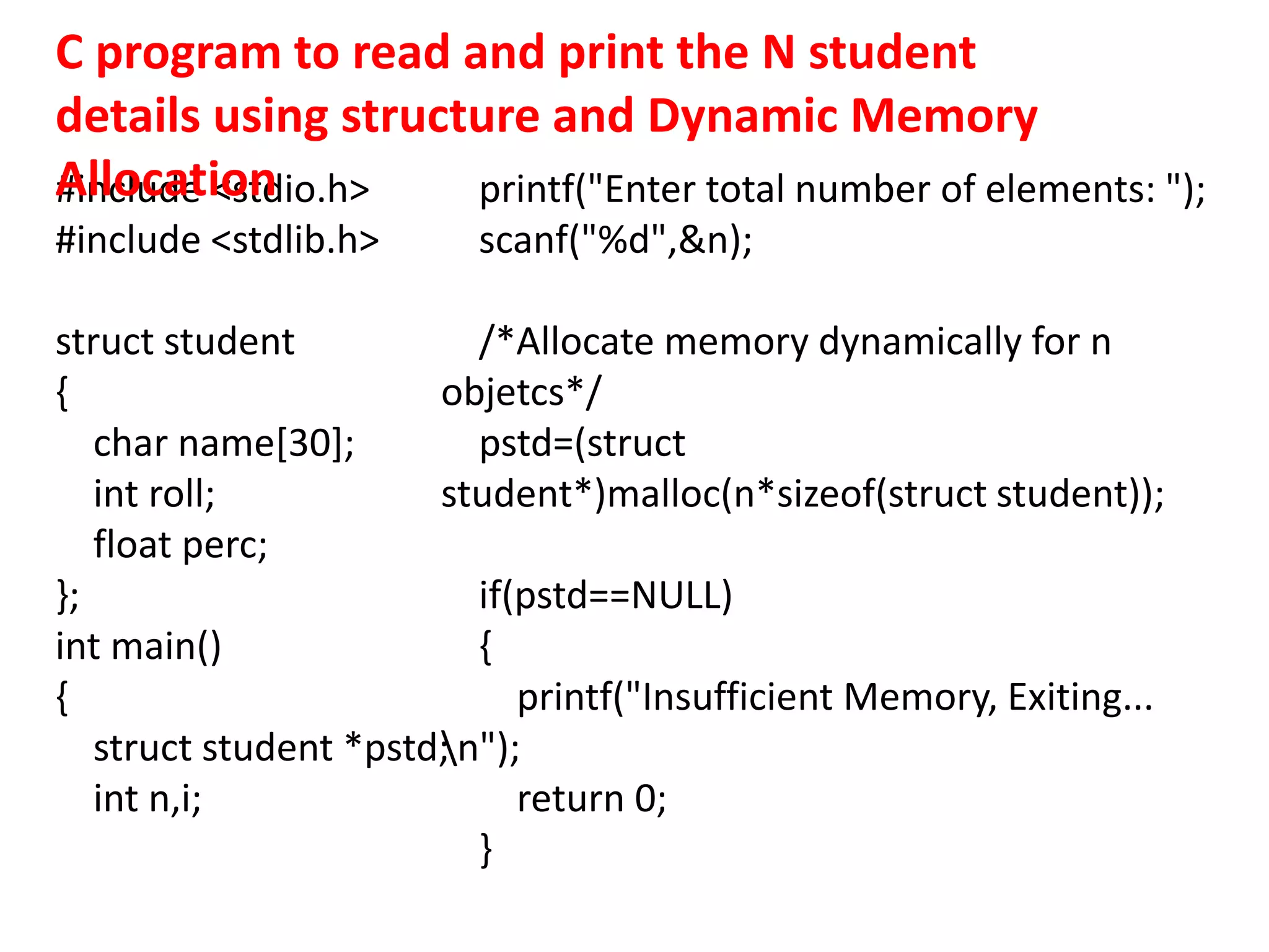 #include <stdio.h>
#include <stdlib.h>
struct student
{
char name[30];
int roll;
float perc;
};
int main()
{
struct student *pstd;
int n,i;
printf("Enter total number of elements: ");
scanf("%d",&n);
/*Allocate memory dynamically for n
objetcs*/
pstd=(struct
student*)malloc(n*sizeof(struct student));
if(pstd==NULL)
{
printf("Insufficient Memory, Exiting...
n");
return 0;
}
C program to read and print the N student
details using structure and Dynamic Memory
Allocation
 