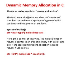 The name malloc stands for "memory allocation".
The function malloc() reserves a block of memory of
specified size and return a pointer of type void which
can be casted into pointer of any form.
Syntax of malloc()
ptr = (cast-type*) malloc(byte-size)
Here, ptr is pointer of cast-type. The malloc() function
returns a pointer to an area of memory with size of byte
size. If the space is insufficient, allocation fails and
returns NULL pointer.
ptr = (int*) malloc(100 * sizeof(int));
Dynamic Memory Allocation in C
 