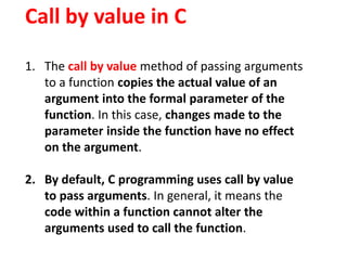 Call by value in C
1. The call by value method of passing arguments
to a function copies the actual value of an
argument into the formal parameter of the
function. In this case, changes made to the
parameter inside the function have no effect
on the argument.
2. By default, C programming uses call by value
to pass arguments. In general, it means the
code within a function cannot alter the
arguments used to call the function.
 