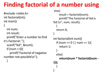 #include <stdio.h>
int factorial(int);
int main()
{
int num;
int result;
printf("Enter a number to find
it's Factorial: ");
scanf("%d", &num);
if (num < 0){
printf("Factorial of negative
number not possiblen");
}
int factorial(int num){
if (num == 0 || num == 1){
return 1;
}
else{
return(num * factorial(num -
1));
}
}
else{
result = factorial(num);
printf("The Factorial of %d is
%d.n", num, result);
}
return 0;
}
Finding factorial of a number using
 