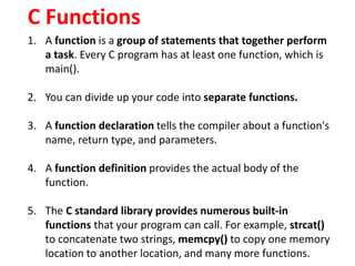 C Functions
1. A function is a group of statements that together perform
a task. Every C program has at least one function...