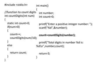 #include <stdio.h>
//function to count digits
int countDigits(int num)
{
static int count=0;
if(num>0)
{
count++;
countDigits(num/10);
}
else
{
return count;
}
}
int main()
{
int number;
int count=0;
printf("Enter a positive integer number: ");
scanf("%d",&number);
count=countDigits(number);
printf("Total digits in number %d is:
%dn",number,count);
return 0;
}
 