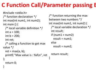 C Function Call/Parameter passing E
#include <stdio.h>
/* function declaration */
int max(int num1, int num2);
int main () {
/* local variable definition */
int a = 100;
int b = 200;
int ret;
/* calling a function to get max
value */
ret = max(a, b);
printf( "Max value is : %dn", ret
);
return 0;
}
/* function returning the max
between two numbers */
int max(int num1, int num2) {
/* local variable declaration */
int result;
if (num1 > num2)
result = num1;
else
result = num2;
return result;
}
 