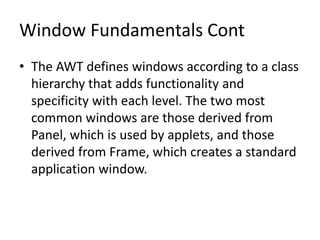 Window Fundamentals Cont
• The AWT defines windows according to a class
hierarchy that adds functionality and
specificity with each level. The two most
common windows are those derived from
Panel, which is used by applets, and those
derived from Frame, which creates a standard
application window.
 