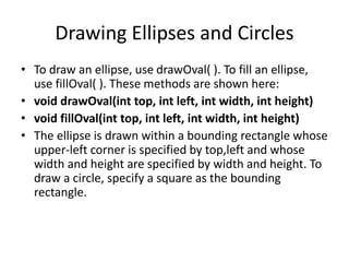 Drawing Ellipses and Circles
• To draw an ellipse, use drawOval( ). To fill an ellipse,
use fillOval( ). These methods are...