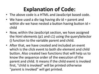 Explanation of Code:
• The above code is a HTML and JavaScript based code.
• We have used a div tag having div id = parent and
within div we have nested a button having button id =
child
• Now, within the JavaScript section, we have assigned
the html elements (p1 and c1) using the querySelector
() function to the variable parent and child.
• After that, we have created and included an event
which is the click event to both div element and child
button. Also created two functions that will help us to
know the sequence order of the execution of the
parent and child. It means if the child event is invoked
first, "child is invoked" will be printed otherwise
"parent is invoked" will get printed.
 