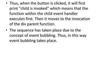 • Thus, when the button is clicked, it will first
print "child is invoked" which means that the
function within the child event handler
executes first. Then it moves to the invocation
of the div parent function.
• The sequence has taken place due to the
concept of event bubbling. Thus, in this way
event bubbling takes place.
 