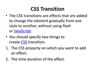 CSS Transition
• The CSS transitions are effects that are added
to change the element gradually from one
style to another, without using flash
or JavaScript.
• You should specify two things to
create CSS transition.
1. The CSS property on which you want to add
an effect.
2. The time duration of the effect.
 