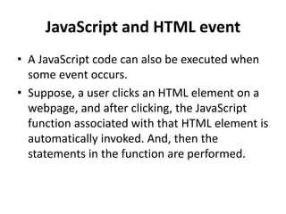 JavaScript and HTML event
• A JavaScript code can also be executed when
some event occurs.
• Suppose, a user clicks an HTML element on a
webpage, and after clicking, the JavaScript
function associated with that HTML element is
automatically invoked. And, then the
statements in the function are performed.
 