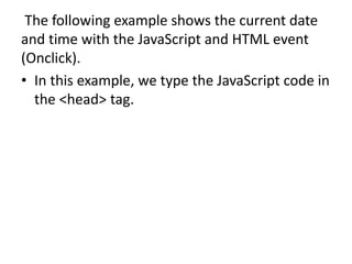 The following example shows the current date
and time with the JavaScript and HTML event
(Onclick).
• In this example, we type the JavaScript code in
the <head> tag.
 