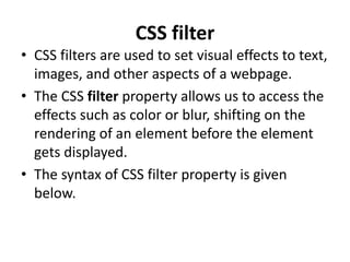 CSS filter
• CSS filters are used to set visual effects to text,
images, and other aspects of a webpage.
• The CSS filter property allows us to access the
effects such as color or blur, shifting on the
rendering of an element before the element
gets displayed.
• The syntax of CSS filter property is given
below.
 