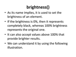 brightness()
• As its name implies, it is used to set the
brightness of an element.
• If the brightness is 0%, then it represents
completely black, whereas 100% brightness
represents the original one.
• It can also accept values above 100% that
provide brighter results.
• We can understand it by using the following
illustration.
 