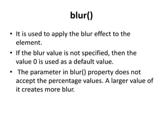 blur()
• It is used to apply the blur effect to the
element.
• If the blur value is not specified, then the
value 0 is used as a default value.
• The parameter in blur() property does not
accept the percentage values. A larger value of
it creates more blur.
 