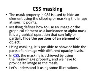 CSS masking
• The mask property in CSS is used to hide an
element using the clipping or masking the image
at specific points.
• Masking defines how to use an image or the
graphical element as a luminance or alpha mask.
It is a graphical operation that can fully or
partially hide the portions of an element or
object.
• Using masking, it is possible to show or hide the
parts of an image with different opacity levels.
• In CSS, the masking is achieved by using
the mask-image property, and we have to
provide an image as the mask.
• Let's understand it using some illustrations.
 