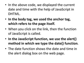 • In the above code, we displayed the current
date and time with the help of JavaScript in
DHTML.
• In the body tag, we used the anchor tag,
which refers to the page itself.
• When you click on the link, then the function
of JavaScript is called.
• In the JavaScript function, we use the alert()
method in which we type the date() function.
• The date function shows the date and time in
the alert dialog box on the web page.
 