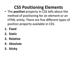 CSS Positioning Elements
• The position property in CSS tells about the
method of positioning for an element or an
HTML entity. There are five different types of
position property available in CSS:
1. Fixed
2. Static
3. Relative
4. Absolute
5. Sticky
 