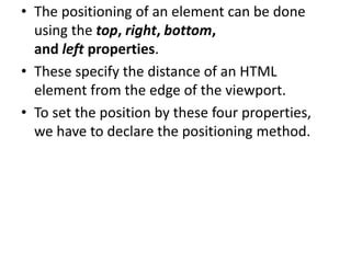 • The positioning of an element can be done
using the top, right, bottom,
and left properties.
• These specify the distance of an HTML
element from the edge of the viewport.
• To set the position by these four properties,
we have to declare the positioning method.
 